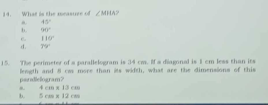 What is the measure of ∠ MHA ?
α. 45°
b. 90°
0, 110°
d. 79°
15. The perimeter of a parallelogram is 34 cm. If a diagonal is 1 cm less than its
length and 8 cm more than its width, what are the dimensions of this
parallelogram?
a. 4cm* 13cm
b. 5cm* 12cm