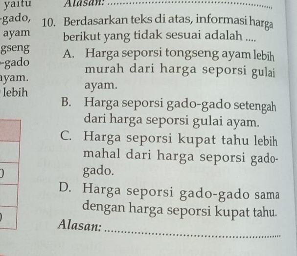 yaıtu Alasan:_
_
_
gado, 10. Berdasarkan teks di atas, informasi harga
ayam berikut yang tidak sesuai adalah ....
gseng A. Harga seporsi tongseng ayam lebih
-gad murah dari harga seporsi gulai
ayam.
lebih ayam.
B. Harga seporsi gado-gado setengah
dari harga seporsi gulai ayam.
C. Harga seporsi kupat tahu lebih
mahal dari harga seporsi gado-
gado.
D. Harga seporsi gado-gado sama
dengan harga seporsi kupat tahu.
_
Alasan: