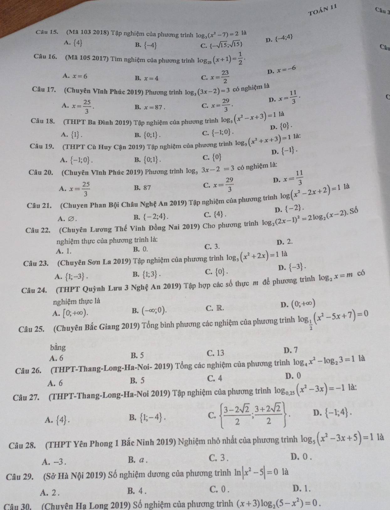 toáN 11
Câu 3
Câu 15. (Mã 103 2018) Tập nghiệm của phương trình log _3(x^2-7)=2 là  -4;4
A. 4  -sqrt(15);sqrt(15) D.
B.  -4 C.
Câu
Câu 16. (Mã 105 2017) Tìm nghiệm của phương trình log _25(x+1)= 1/2 .
A. x=6
B. x=4 C. x= 23/2 
D. x=-6
Câu 17. (Chuyên Vĩnh Phúc 2019) Phương trình log _3(3x-2)=3 có nghiệm là
A. x= 25/3 . x= 29/3 .
D. x= 11/3 .
B. x=87.
C.
Câu 18. (THPT Ba Đình 2019) Tập nghiệm của phương trình log _3(x^2-x+3)=1 là
D.  0 .
A. 1 . B.  0;1 .
C.  -1;0 .
Câu 19. (THPT Cù Huy Cận 2019) Tập nghiệm của phương trình log, (x^2+x+3)=1 1à:
D.  -1 .
A.  -1;0 .  0;1 .
B.
C.  0
Câu 20. (Chuyên Vĩnh Phúc 2019) Phương trình log _33x-2=3 có nghiệm là:
C. x= 29/3 
D. x= 11/3 
A. x= 25/3  B. 87 là
Câu 21. (Chuyen Phan Bội Châu Nghệ An 2019) Tập nghiệm của phương trình log (x^2-2x+2)=1
D.  -2 .
A.∅. B.  -2;4 . C. 4 .
Câu 22. (Chuyên Lương Thế Vinh Đồng Nai 2019) Cho phương trình log _2(2x-1)^2=2log _2(x-2).So
nghiệm thực của phương trình là:
A. 1. B. 0. C. 3. D. 2.
Câu 23. (Chuyên Sơn La 2019) Tập nghiệm của phương trình log _3(x^2+2x)=1 là
B.
C.
D.  -3 .
A.  1;-3 .  1;3 .  0 a
Câu 24. (THPT Quỳnh Lưu 3 Nghệ An 2019) Tập hợp các số thực m để phương trình log _2x=m có
nghiệm thực là
B.
A. [0;+∈fty ). (-∈fty ;0).
C. R.
D. (0;+∈fty )
Câu 25. (Chuyên Bắc Giang 2019) Tổng bình phương các nghiệm của phương trình log _ 1/2 (x^2-5x+7)=0
bằng
A. 6 B. 5 C. 13
D. 7
Câu 26. (THPT-Thang-Long-Ha-Noi- 2019) Tổng các nghiệm của phương trình log _4x^2-log _23=1 là
A. 6 B. 5 C. 4 D. 0
Câu 27. (THPT-Thang-Long-Ha-Noi 2019) Tập nghiệm của phương trình log _0,25(x^2-3x)=-1 là:
A.  4 .  1;-4 .   (3-2sqrt(2))/2 ; (3+2sqrt(2))/2  . D.  -1;4 .
B.
C.
Câu 28. (THPT Yên Phong 1 Bắc Ninh 2019) Nghiệm nhỏ nhất của phương trình log _5(x^2-3x+5)=1 là
A. -3 . B. a . C. 3 .
D. 0 .
Câu 29. (Sở Hà Nội 2019) Số nghiệm dương của phương trình ln |x^2-5|=0 là
A. 2 . B. 4 .
C. 0 . D. 1.
Câu 30. (Chuyên Ha Long 2019) Số nghiệm của phương trình (x+3)log _2(5-x^2)=0.