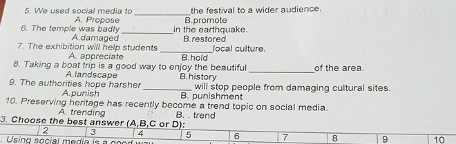 We used social media to the festival to a wider audience.
_
A. Propose B. promote
6. The temple was badly _in the earthquake.
A.damaged B. restored
_
7. The exhibition will help students local culture.
A. appreciate B.hold
8. Taking a boat trip is a good way to enjoy the beautiful of the area.
A.landscape B.history
_
9. The authorities hope harsher _will stop people from damaging cultural sites.
A.punish B. punishment
10. Preserving heritage has recently become a trend topic on social media.
A. trending B. . trend
3. Choose the best answer (A,B,C or D):
2 3 4 5 6 7 8 9 10
Using social m edia i s g