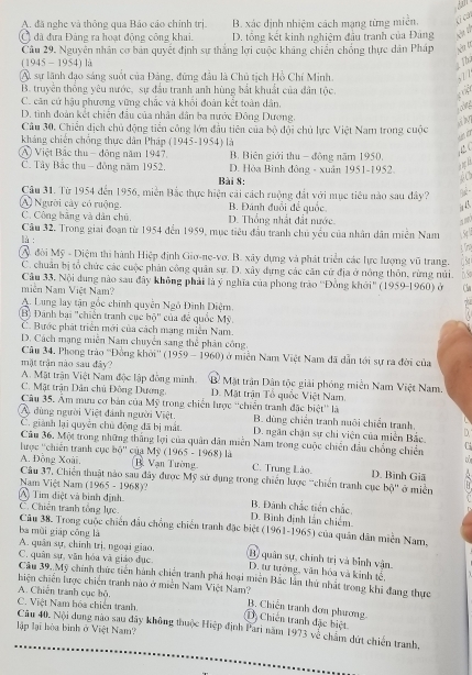 A. đã nghe và thông qua Bảo cáo chính trị. B. xác định nhiệm cách mạng từng miễn. C cả
C đã đưa Đảng ra hoạt động công khai. D. tổng kết kinh nghiệm đầu tranh của Đảng
Câu 29. Nguyên nhân cơ bản quyết định sự thắng lợi cuộc khảng chiến chống thực dân Pháp Na tự
(1945 - 1954) là ; Th
Â, sự lãnh đạo sáng suốt của Đảng, đứng đầu là Chủ tịch Hồ Chí Minh. 677
B. truyền thống yêu mước, sự đầu tranh anh hùng bắt khuất của dân tộc.
H ập
C. căn cử hậu phương vững chặc và khối đoàn kết toàn dân,
D. tình đoàn kết chiến đầu của nhân dân ba nước Đông Dương.
Câu 30. Chiến dịch chủ động tiền công lớn đầu tiên của bộ đội chủ lực Việt Nam trong cuộc
kháng chiến chống thực dân Pháp (1945-1954) là
A Việt Bắc thu - đông năm 1947. B. Biên giới thu - đông năm 1950.
C. Tây Bắc thu - đông năm 1952. D. Hòa Bình đông - xuân 1951-1952.
Bài 8:
60
Câu 31. Từ 1954 đến 1956, miền Bắc thực hiện cải cách ruộng đất với mục tiêu nào sau đây?
A) Người cây có ruộng. B. Đánh đuổi để quốc in 43
C. Công bãng và dân chū. D. Thống nhất đấi nước.
Cầu 32. Trong giai đoạn từ 1954 đến 1959, mục tiêu đầu tranh chủ yểu của nhân dân miễn Nam  54
là :
A. đội Mỹ - Diệm thi hành Hiệp định Giơ-ne-vơ. B. xây dựng và phát triển các lực lượng vũ trang. CSt
C. chuân bị tổ chức các cuộc phân công quân sự. D. xây dựng các căn cử địa ở nông thôn, rừng núi. b.so
Câu 33, Nội dung nào sau đây không phải là ý nghĩa của phong trào ''Đồng khởi'' (1959-1960) ở
miền Nam Việt Nam? Cla
A. Lung lay tận gốc chính quyền Ngô Đình Diệm.
(B) Đánh bại "chiến tranh cục bộ" của đề quốc Mỹ.
C. Bước phát triển mới của cách mạng miền Nam.
D. Cách mạng miền Nam chuyển sang thể phân công.
Câu 34. Phong trào ''Đồng khởi'' (1959 - 1960) ở miền Nam Việt Nam đã dẫn tới sự ra đời của
mặt trận nào sau đây?
A. Mặt trận Việt Nam độc lập đồng minh. B Mặt trận Dân tộc giải phóng miền Nam Việt Nam.
C. Mặt trận Dân chủ Đông Dương, D. Mặt trận Tổ quốc Việt Nam.
Câu 35. Âm mưu cơ bản của Mỹ trong chiến lược 'chiến tranh đặc biệt'' lã
A. dùng người Việt đánh người Việt. B. dùng chiến tranh nuôi chiến tranh.
C. giành lại quyên chủ động đã bị mắt.  D. ngân chận sự chỉ viện của miền Bắc. D
Câu 36, Một trong những thắng lợi của quân dân miễn Nam trong cuộc chiến đầu chống chiến
lược ''chiến tranh cục bộ'' của Mỹ (1965 - 1968) là
A. Đồng Xoài.  B. Vạn Tường C. Trung Lào. D. Binh Giã
Câu 37, Chiến thuật nào sau đây được Mỹ sử dụng trong chiến lược 'chiến tranh cục bộ'' ở miền
Nam Việt Nam (1965 - 1968)?
A) Tìm điệt và bình định. D. Bình định lắn chiếm. B. Đánh chắc tiến chắc.
C. Chiến tranh tổng lực.
Câu 38. Trong cuộc chiến đầu chống chiến tranh đặc biệt (1961-1965) của quân dân miền Nam,
ba mùi giāp cōng là
A. quân sự, chính trị, ngoại giao. (B) quân sự, chính trị và bỉnh vận.
C. quân sự, văn hóa và giáo đục. D. tư tưởng, văn hóa và kinh tế,
Câu 39..Mỹ chính thức tiên hành chiến tranh phá hoại miên Bắc lần thứ nhất trong khi đang thực
hiện chiến lược chiến tranh nào ở miền Nam Việt Nam?
A. Chiến tranh cục bộ. B. Chiến tranh đơn phương
C. Việt Nam hóa chiến tranh
D Chiến tranh đặc biệt
lập lại hòa binh ở Việt Nam?
Câu 40. Nội dung nào sau đãy không thuộc Hiệp định Pari năm 1973 về chẩm dứt chiến tranh,