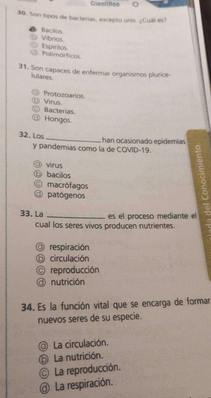 Científico
30. Son tipos de bacterias, excepto uno. ¿Cuál es?
Bacilos.
Vibrios.
Espirilos.
( Polimórficos.
31. Son capaces de enfermar organismos plurice-
lulares.
Protozoarios.
Virus.
Bacterias.
Hongos.
32. Los_
han ocasionado epidemias
y pandemias como la de COVID-19.
@ virus
ⓑ bacilos
O macrófagos
Is
@ patógenos
33. La_
es el proceso mediante el
cual los seres vivos producen nutrientes.
a respiración
⑥ circulación
O reproducción
d nutrición
34. Es la función vital que se encarga de formar
nuevos seres de su especie.
La circulación.
⑤ La nutrición.
La reproducción.
@ La respiración.