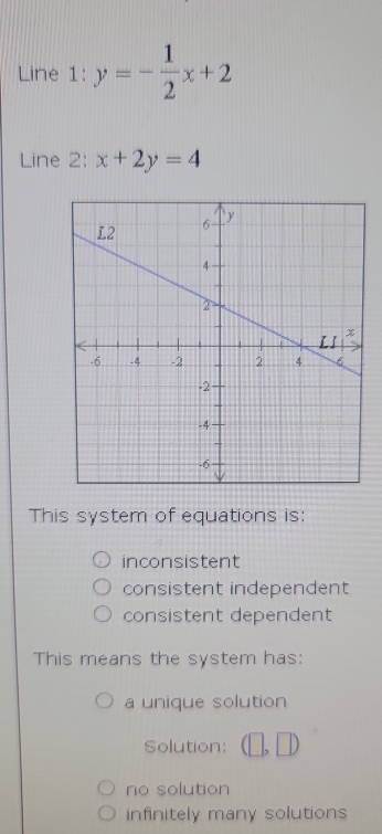 Line 1: y=- 1/2 x+2
Line 2: x+2y=4
This system of equations is:
inconsistent
consistent independent
consistent dependent
This means the system has:
a unique solution
Solution: (□ ,□ )
no solution
infinitely many solutions