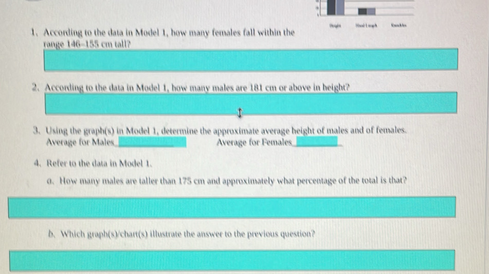 Deght Hol Leogch 
1. According to the data in Model 1, how many females fall within the 
range 146-155 cm tall? 
2. According to the data in Model 1, how many males are 181 cm or above in height? 
3. Using the graph(s) in Model 1, determine the approximate average height of males and of females. 
Average for Males _Average for Females_ 
4. Refer to the data in Model 1. 
0. How many males are taller than 175 cm and approximately what percentage of the total is that? 
b. Which graph(s)/chart(s) illustrate the answer to the previous question?