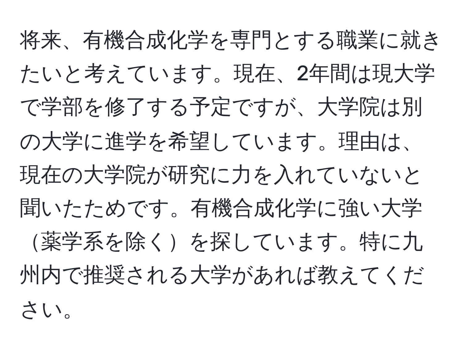 将来、有機合成化学を専門とする職業に就きたいと考えています。現在、2年間は現大学で学部を修了する予定ですが、大学院は別の大学に進学を希望しています。理由は、現在の大学院が研究に力を入れていないと聞いたためです。有機合成化学に強い大学薬学系を除くを探しています。特に九州内で推奨される大学があれば教えてください。