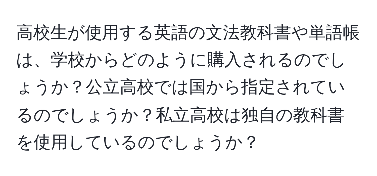 高校生が使用する英語の文法教科書や単語帳は、学校からどのように購入されるのでしょうか？公立高校では国から指定されているのでしょうか？私立高校は独自の教科書を使用しているのでしょうか？