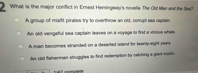 What is the major conflict in Ernest Hemingway's novella The Old Man and the Sea?
A group of misfit pirates try to overthrow an old, corrupt sea captain.
An old vengeful sea captain leaves on a voyage to find a vicious whale.
A man becomes stranded on a deserted island for twenty-eight years.
An old fisherman struggles to find redemption by catching a giant marlin.
1/42 complete