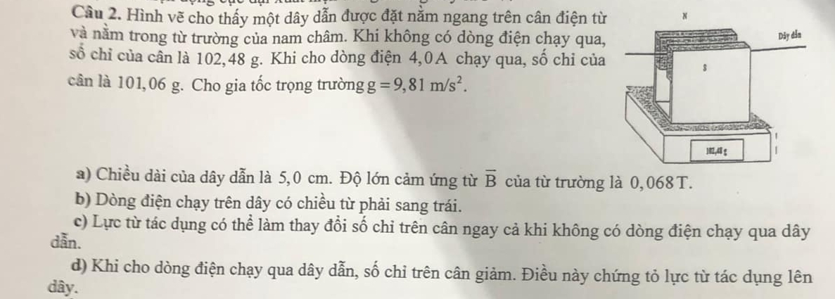 Cầâu 2. Hình vẽ cho thấy một dây dẫn được đặt nằm ngang trên cân điện từ
và nằm trong từ trường của nam châm. Khi không có dòng điện chạy qua,
số chỉ của cần là 102, 48 g. Khi cho dòng điện 4,0A chạy qua, số chỉ của
cân là 101,06 g. Cho gia tốc trọng trường g=9,81m/s^2.
a) Chiều dài của dây dẫn là 5,0 cm. Độ lớn cảm ứng từ overline B của từ trường là 0,068 T.
b) Dòng điện chạy trên dây có chiều từ phải sang trái.
c) Lực từ tác dụng có thể làm thay đổi số chỉ trên cân ngay cả khi không có dòng điện chạy qua dây
dẫn.
d) Khi cho dòng điện chạy qua dây dẫn, số chỉ trên cân giảm. Điều này chứng tỏ lực từ tác dụng lên
dây.