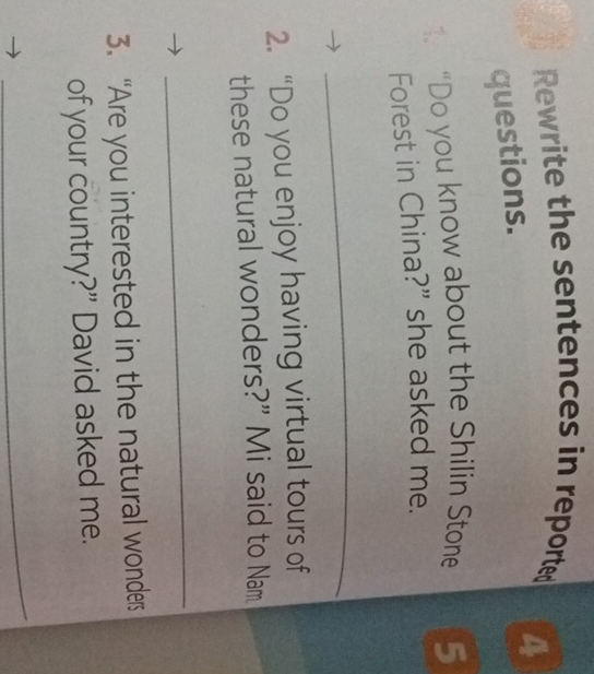 Rewrite the sentences in reported 
4 
questions. 
1 “Do you know about the Shilin Stone 5
Forest in China?" she asked me. 
_ 
2. “Do you enjoy having virtual tours of 
these natural wonders?” Mi said to Nam 
_ 
3. “Are you interested in the natural wonders 
of your country?” David asked me. 
_