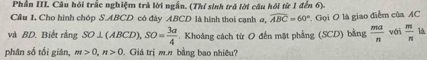 Phần III. Câu hỏi trắc nghiệm trả lời ngắn. (Thí sình trả lời câu hỏi từ 1 đến 6). 
Câu 1. Cho hình chóp S. ABCD có đáy ABCD là hình thoi cạnh a, widehat ABC=60°. Gọi O là giao điểm của AC
và BD. Biết rằng SO⊥ (ABCD), SO= 3a/4 . Khoảng cách từ O đến mặt phẳng (SCD) bằng  ma/n  với  m/n  là 
phân số tối giản, m>0, n>0. Giá trị m. n bằng bao nhiêu?