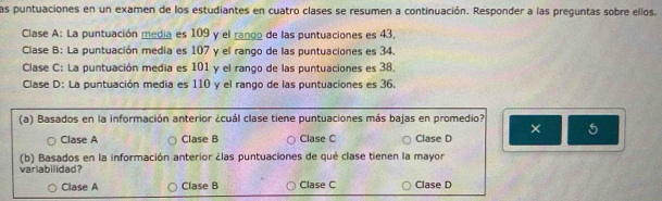 las puntuaciones en un examen de los estudiantes en cuatro clases se resumen a continuación. Responder a las preguntas sobre ellos.
Clase A: La puntuación media es 109 y el rango de las puntuaciones es 43,
Clase B: La puntuación media es 107 y el rango de las puntuaciones es 34.
Clase C: La puntuación media es 101 y el rango de las puntuaciones es 38.
Clase D: La puntuación media es 110 y el rango de las puntuaciones es 36
(a) Basados en la información anterior ¿cuál clase tiene puntuaciones más bajas en promedio?
Clase A Clase B Clase C Clase D ×
(b) Basados en la información anterior ¿las puntuaciones de qué clase tienen la mayor
varlabilidad?
Clase A Clase B Clase C Clase D