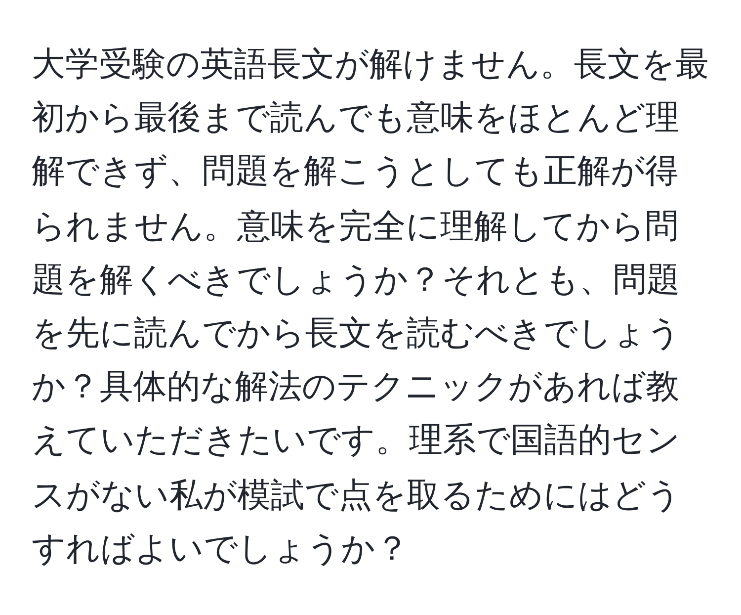 大学受験の英語長文が解けません。長文を最初から最後まで読んでも意味をほとんど理解できず、問題を解こうとしても正解が得られません。意味を完全に理解してから問題を解くべきでしょうか？それとも、問題を先に読んでから長文を読むべきでしょうか？具体的な解法のテクニックがあれば教えていただきたいです。理系で国語的センスがない私が模試で点を取るためにはどうすればよいでしょうか？