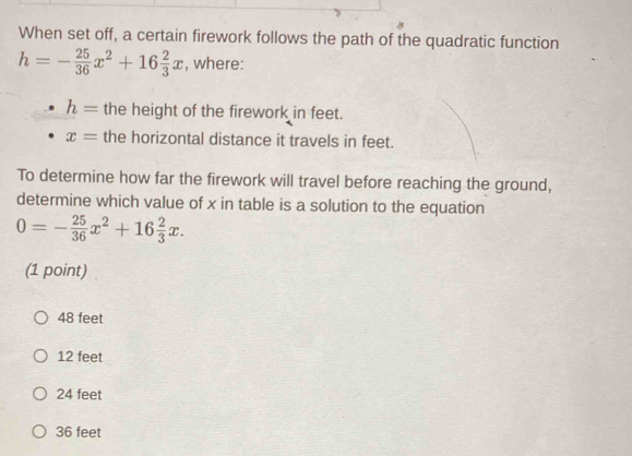 When set off, a certain firework follows the path of the quadratic function
h=- 25/36 x^2+16 2/3 x , where:
h= the height of the firework in feet.
x= the horizontal distance it travels in feet.
To determine how far the firework will travel before reaching the ground,
determine which value of x in table is a solution to the equation
0=- 25/36 x^2+16 2/3 x. 
(1 point)
48 feet
12 feet
24 feet
36 feet