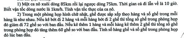 Một ca nô xuôi dòng 85km rồi lại ngược dòng 75km. Thời gian cả đi lẫn về là 10 giờ. 
Biết vận tốc dòng nước là 1km/h. Tính vận tốc thực của ca nô. 
2) Trong một phòng họp hình chữ nhật, ghế được sắp xếp theo hàng và số ghế trong mỗi 
hàng là như nhau. Nếu kê bớt đi 2 hàng và mỗi hàng bớt đi 2 ghế thì tổng số ghế trong phòng họp 
đó giảm đi 72 ghế so với ban đầu. Nếu kê thêm 1 hàng và mỗi hàng kê thêm 2 ghế thì tổng số ghế 
trong phòng họp đó tăng thêm 60 ghế so với ban đầu. Tính số hàng ghế và số ghế trong phòng họp 
đó lúc ban đầu.