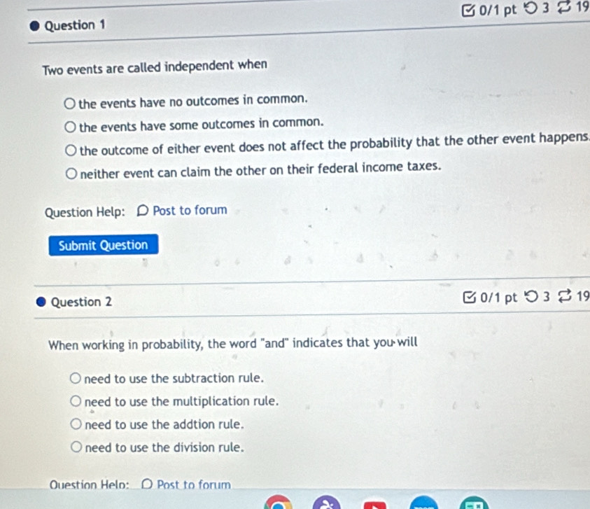 つ 3 2 19
Two events are called independent when
the events have no outcomes in common.
the events have some outcomes in common.
the outcome of either event does not affect the probability that the other event happens
neither event can claim the other on their federal income taxes.
Question Help: D Post to forum
Submit Question
Question 2 B 0/1 pt つ 3 %19
When working in probability, the word "and" indicates that you will
need to use the subtraction rule.
need to use the multiplication rule.
need to use the addtion rule.
need to use the division rule.
Ouestion Helo: Post to forum