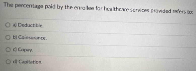 The percentage paid by the enrollee for healthcare services provided refers to:
a) Deductible.
b) Coinsurance.
c) Copay.
d) Capitation.