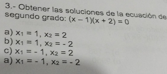 3.- Obtener las soluciones de la ecuación de
segundo grado: (x-1)(x+2)=0
a) x_1=1, x_2=2
b) x_1=1, x_2=-2
c) x_1=-1, x_2=2
a) x_1=-1, x_2=-2