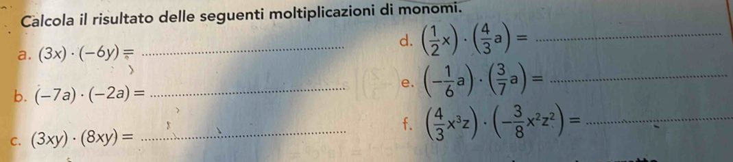 Calcola il risultato delle seguenti moltiplicazioni di monomi. 
a. (3x)· (-6y)=
_d. ( 1/2 x)· ( 4/3 a)= _ 
b. (-7a)· (-2a)=
_e. (- 1/6 a)· ( 3/7 a)= _ 
f. 
C. (3xy)· (8xy)= _ ( 4/3 x^3z)· (- 3/8 x^2z^2)= _