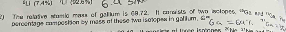 6Li (7.4%) Ll (92.6%) 
2) The relative atomic mass of gallium is 69.72. It consists of two isotopes, ^69Ga and^(T1)Ga Fin 
percentage composition by mass of these two isotopes in gallium. 
is ts of three isotopes. 20