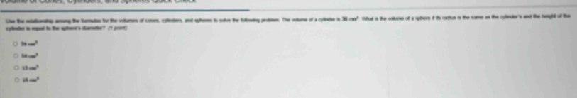 Liue tue retationsthip arong the formutes for the vitures of cones, cylieders, and sphemes to ste the hilosing problen. The volume of a cyfnter is 38cm^2
cynter in angeed to the sphene's dumedher? (1 port) What is the volume of a sphere if its radius is the same as the cytinder's and the heright of the
3xcm^3
38cm^3
13cm^2
18cm^2