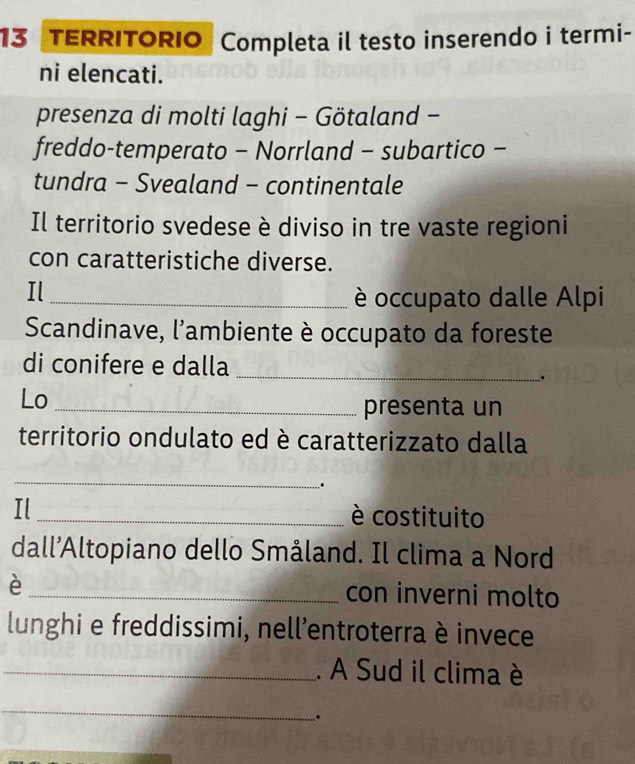 TERRITORIO Completa il testo inserendo i termi- 
ni elencati. 
presenza di molti laghi - Götaland - 
freddo-temperato - Norrland - subartico - 
tundra - Svealand - continentale 
Il territorio svedese è diviso in tre vaste regioni 
con caratteristiche diverse. 
Il_ 
è occupato dalle Alpi 
Scandinave, l'ambiente è occupato da foreste 
di conifere e dalla 
_ 
. 
Lo_ 
presenta un 
territorio ondulato ed è caratterizzato dalla 
_ 
. 
Il _è costituito 
dall’Altopiano dello Småland. Il clima a Nord 
è _con inverni molto 
lunghi e freddissimi, nell'entroterra è invece 
_. A Sud il clima è 
_ 
.