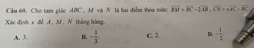 Cho tam giác ABC , M và N là hai điểm thỏa mãn: overline BM=overline BC-2overline AB, overline CN=xoverline AC-overline BC. 
Xác định x để A , M , N thẳng hàng.
A. 3. B. - 1/3 . C. 2.
D. - 1/2 .