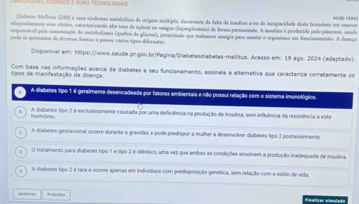 NGUAGENS, CODIgOs E SUAS TECNDLOGIas
Disbetes Mellitus (DM) é uma sândrome metabólica de origem múltipla, decorreate da falta de insulina e/ou da inespacidade deste homsônio em exeroer #COD:13953
adequadamente seus efeitos, caracterizando alta taxa de açüear no sangue (hiperglicemia) de forma permanente. A insulina é produzida pelo pâncreas, sendo
responsável pela manatenção do metabolismo (quebra da glicose), permitindo que tenhamos energia para manter o organismo em funcionamento. A doença
pode se apresentar de diversas formas e possui vários tipos diferentes.
Disponivel em: https://www.saude.pr.gov.br/Pagina/Diabetesdiabetes-mellitus. Acesso em: 19 ago. 2024 (adaptado).
Com base nas informações acerca da diabetes e seu funcionamento, assinale a alternativa que caracteriza corretamente os
tipos de manifestação da doença.
A diabetes tipo 1 é geralmente desencadeada por fatores ambientais e não possui relação com o sistema imunológico.
hormônio A diabetes tipo 2 é exclusivamente causada por uma deficiência na produção de insulina, sem influência da resistência a este
A diabetes gestacional ocorre durante a gravidez e pode predispor a mulher a desenvolver diabetes tipo 2 posteriormente.
O tratamento para diabetes tipo 1 e tipo 2 é idêntico, uma vez que ambas as condições envolvem a produção inadequada de insulina.
A diabetes tipo 2 é rara e ocorre apenas em indivíduos com predisposição genética, sem relação com o estilo de vida.
Anterior Próxima Finalizar símulado