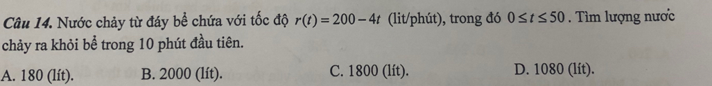 Nước chảy từ đáy bể chứa với tốc độ r(t)=200-4t (lit/phút), trong đó 0≤ t≤ 50. Tìm lượng nược
chảy ra khỏi bể trong 10 phút đầu tiên.
A. 180 (lít). B. 2000 (lít). C. 1800 (lít). D. 1080 (lít).