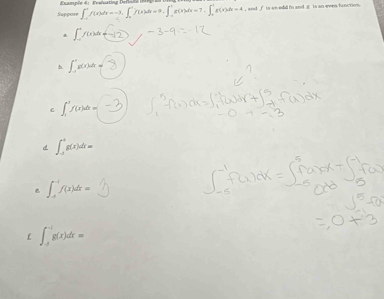 Example 4： Evaluating Definité integra os
Suppose ∈t _(-1)^3f(x)dx=-3, ∈t _0^1f(x)dx=9, ∈t _(-1)^3g(x)dx=7, ∈t _0^3g(x)dx=4 , and ∫ is an odd fn and g is an even function.
a ∈t _(-1)^0f(x)dx=
b. ∈t _(-5)^5g(x)dx=
C ∈t _1^5f(x)dx=
d. ∈t _(-5)^0g(x)dx=
e. ∈t _(-5)^(-1)f(x)dx=
f. ∈t _(-5)^(-1)g(x)dx=