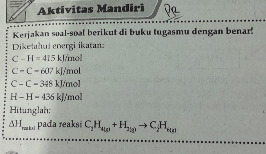 Aktivitas Mandiri 
Kerjakan soal-soal berikut di buku tugasmu dengan benar! 
Diketahui energi ikatan:
C-H=415kJ/mol
C=C=607kJ/mol
C-C=348kJ/mol
H-H=436kJ/mol
Hitunglah:
△ H_reaksi pada reaksi C_2H_4(g)+H_2(g)to C_2H_6(g)