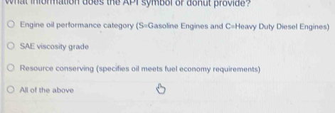 what information does the API symbol of donut provide?
Engine oil performance category (S=Gasoline Engines and C=1 Heavy Duty Diesel Engines)
SAE viscosity grade
Resource conserving (specifies oil meets fuel economy requirements)
All of the above