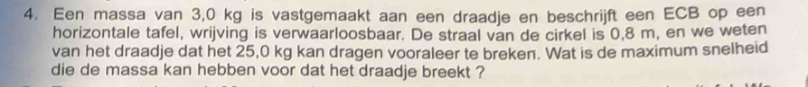 Een massa van 3,0 kg is vastgemaakt aan een draadje en beschrijft een ECB op een 
horizontale tafel, wrijving is verwaarloosbaar. De straal van de cirkel is 0,8 m, en we weten 
van het draadje dat het 25,0 kg kan dragen vooraleer te breken. Wat is de maximum snelheid 
die de massa kan hebben voor dat het draadje breekt ?