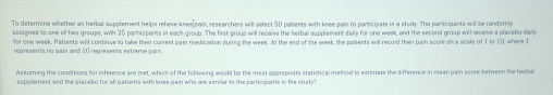 To determine whether an herbal supplement helps relieve knee[pain, researchers will select 50 patients with knee pain to participate in a study. The participants will be randomly 
assigned to one of two groups, with 25 participents in each group. The first group will receive the herbal supplement daily for one week, and the second group will receive a placebo daily 
for one week. Patients will continue to take their cument pain medication during the week. At the end of the week, the patients will record their pain score on a scele of 1 to 10, where I 
represents no pain and 10 represents extreme pain. 
Assurning the conditions for inference are met, which of the following would be the most appropriate statistical method to estimate the difference in mean pain score between the herbal 
supplement and the placebo for alli patients with knee pain who are similar to the participants in the study