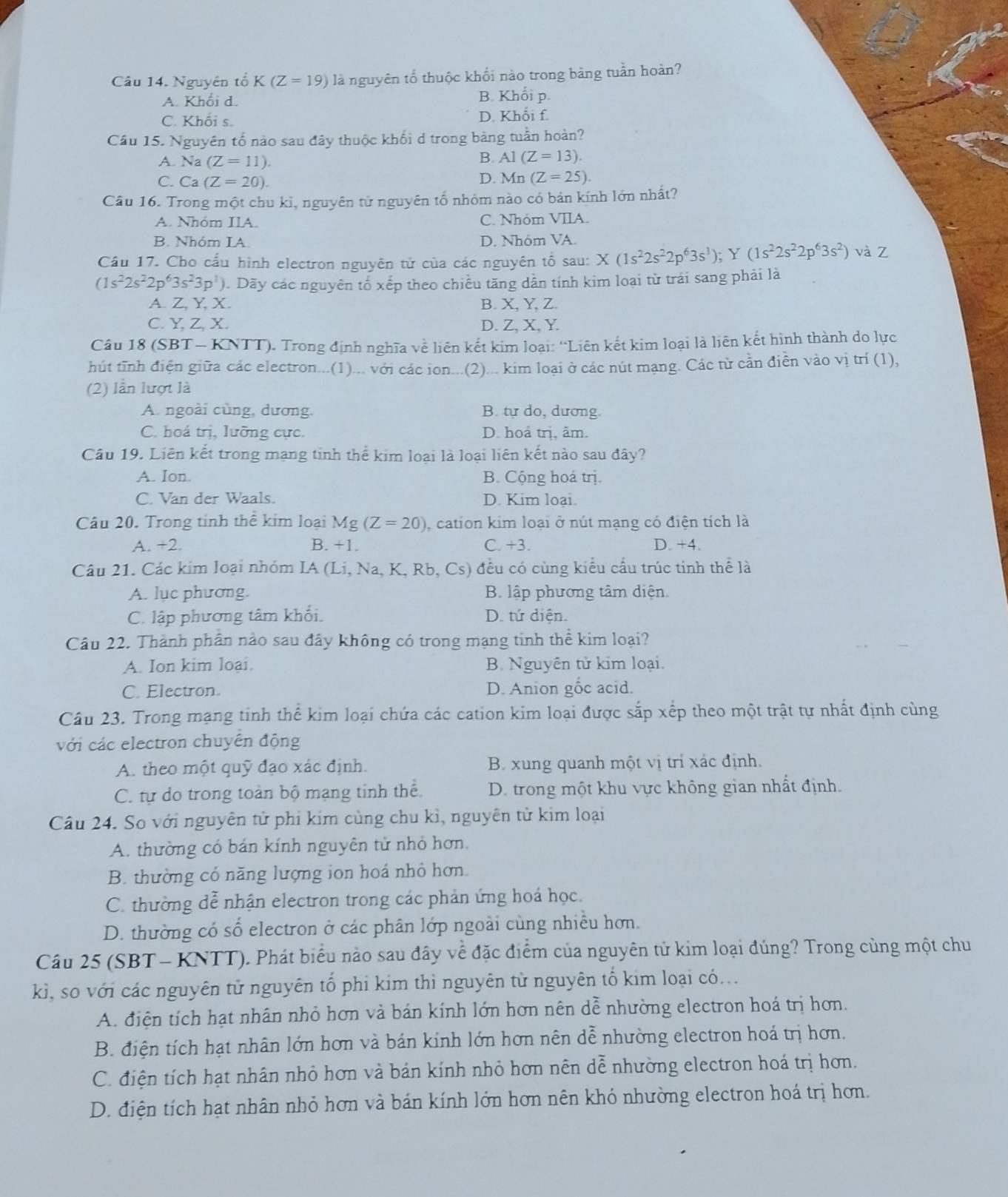 Nguyên tổ K(Z=19) là nguyên tố thuộc khối nào trong bảng tuần hoàn?
A. Khối d. B. Khổi p.
C. Khối s. D. Khối f.
Cầu 15. Nguyên tổ nào sau đây thuộc khối d trong bảng tuần hoàn?
A. Na (Z=11).
B. A1(Z=13).
C. Ca (Z=20).
D. Mn(Z=25).
Câu 16. Trong một chu kì, nguyên tử nguyên tố nhỏm nào có bản kính lớn nhất?
A. Nhóm IIA. C. Nhóm VIIA.
B. Nhóm IA. D. Nhóm VA.
Cầu 17. Cho cấu hình electron nguyên tử của các nguyên tố sau: X(1s^22s^22p^63s^1);Y(1s^22s^22p^63s^2) và Z
(1s^22s^22p^63s^23p^1) 0. Dãy các nguyên tố xếp theo chiều tăng dẫn tính kim loại từ trái sang phải là
A. Z, Y, X. B. X, Y, Z.
C. Y, Z, X. D. Z, X,Y.
Câu 18 (SBT - KNTT). Trong định nghĩa về liên kết kim loại: “Liên kết kim loại là liên kết hình thành do lực
hút tĩnh điện giữa các electron...(1)... với các ion...(2)... kim loại ở các nút mạng. Các từ cần điễn vào vị trí (1),
(2) lần lượt là
A. ngoài cùng, dương. B. tự do, dương
C. hoá trị, lưỡng cực. D. hoả trị, âm.
Câu 19. Liên kết trong mạng tinh thể kim loại là loại liên kết nào sau đây?
A. Ion. B. Cộng hoá trị.
C. Van der Waals. D. Kim loai.
Câu 20. Trong tính thể kim loại Mg (Z=20) , cation kim loại ở nút mạng có điện tích là
A. +2. B. +1. C. +3. D. +4.
Câu 21. Các kim loại nhóm IA (Li, Na, K, Rb, Cs) đều có cùng kiểu cấu trúc tinh thể là
A. luc phương. B. lập phương tâm diện.
C. lập phương tâm khối. D. tứ diện.
Câu 22. Thành phân nào sau đây không có trong mạng tinh thể kim loại?
A. Ion kim loại. B. Nguyên tử kim loại.
C. Electron. D. Anion gốc acid.
Câu 23. Trong mạng tinh thể kim loại chứa các cation kim loại được sắp xếp theo một trật tự nhất định cùng
với các electron chuyên động
A. theo một quỹ đạo xác định.  B. xung quanh một vị trí xác định.
C. tự do trong toàn bộ mạng tính thể.  D. trong một khu vực không gian nhất định.
Câu 24. So với nguyên tử phi kim cùng chu kì, nguyên tử kim loại
A. thường có bán kính nguyên tử nhỏ hơn.
B. thường có năng lượng ion hoá nhỏ hơn.
C. thường dễ nhận electron trong các phản ứng hoá học.
D. thường có số electron ở các phân lớp ngoài cùng nhiều hơn.
Câu 25 (SBT - KNTT). Phát biểu nào sau đây về đặc điểm của nguyên tử kim loại đúng? Trong cùng một chu
kì, so với các nguyên tử nguyên tổ phi kim thì nguyên tử nguyên tố kim loại có...
A. điện tích hạt nhân nhỏ hơn và bán kính lớn hơn nên dễ nhường electron hoá trị hơn.
B. điện tích hạt nhân lớn hơn và bán kính lớn hơn nên dễ nhường electron hoá trị hơn.
C. điện tích hạt nhân nhỏ hơn và bán kính nhỏ hơn nên dễ nhường electron hoá trị hơn.
D. điện tích hạt nhân nhỏ hơn và bán kính lớn hơn nên khó nhường electron hoá trị hơn.