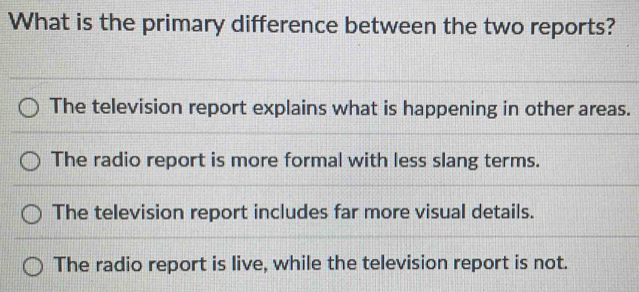 What is the primary difference between the two reports?
The television report explains what is happening in other areas.
The radio report is more formal with less slang terms.
The television report includes far more visual details.
The radio report is live, while the television report is not.