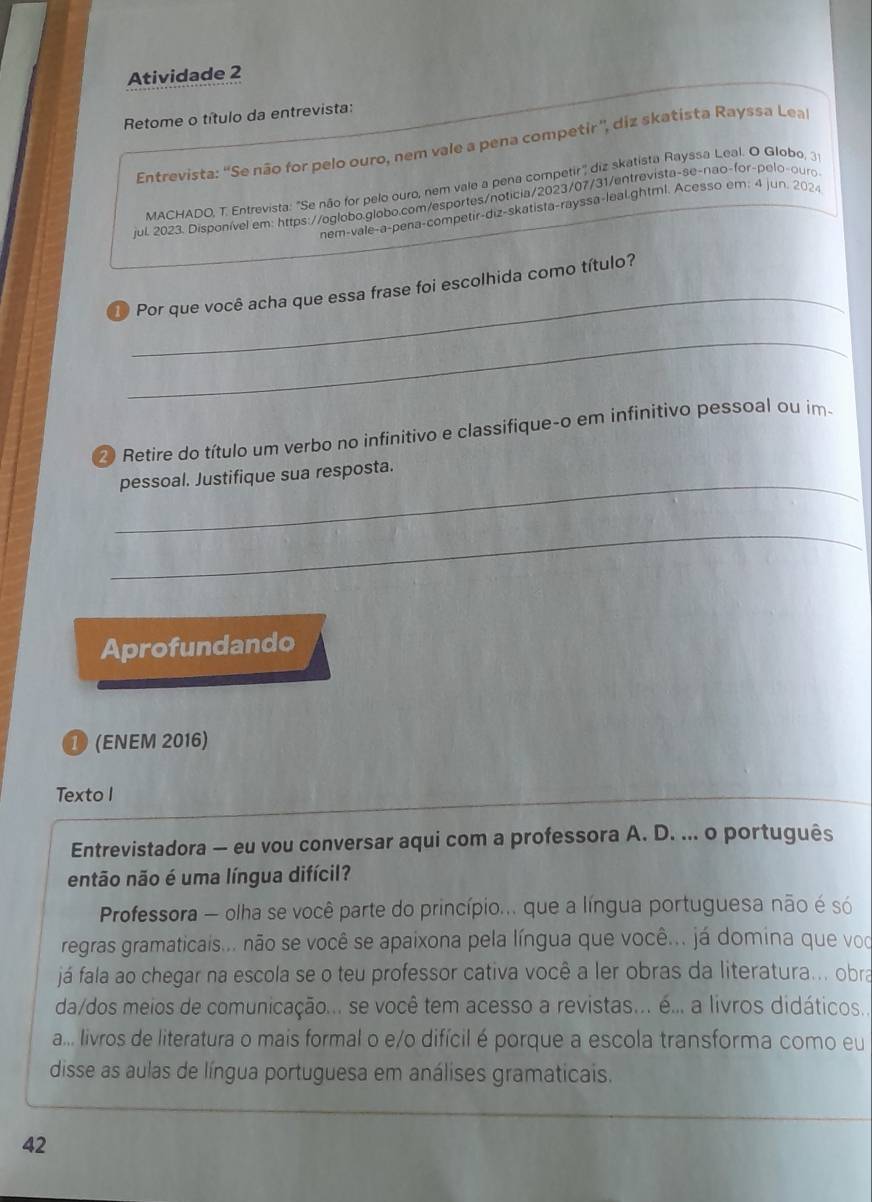 Atividade 2
Retome o título da entrevista:
Entrevista: ''Se não for pelo ouro, nem vale a pena competir'', diz skatista Rayssa Lea
MACHADO, T. Entrevista: "Se não for pelo ouro, nem vale a pena competir' diz skatista Rayssa Leal. O Globo, 3
jul. 2023. Disponível em: https://oglobo.globo.com/esportes/noticia/2023/07/31/entrevista-se-nao-for-pelo-ouro
nem-vale-a-pena-competir-diz-skatista-rayssa-leal.ghtml. Acesso em; 4 jun. 2024
_
1 Por que você acha que essa frase foi escolhida como título?
_
Retire do título um verbo no infinitivo e classifique-o em infinitivo pessoal ou im-
_
pessoal. Justifique sua resposta.
_
Aprofundando
❶ (ENEM 2016)
Texto I
Entrevistadora — eu vou conversar aqui com a professora A. D. ... o português
então não é uma língua difícil?
Professora — olha se você parte do princípio... que a língua portuguesa não é só
regras gramaticais... não se você se apaixona pela língua que você... já domina que voc
já fala ao chegar na escola se o teu professor cativa você a ler obras da literatura... obra
da/dos meios de comunicação... se você tem acesso a revistas... é... a livros didáticos...
a... livros de literatura o mais formal o e/o difícil é porque a escola transforma como eu
disse as aulas de língua portuguesa em análises gramaticais.
42