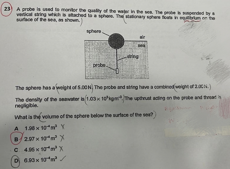 A probe is used to monitor the quality of the water in the sea. The probe is suspended by a
vertical string which is attached to a sphere. The stationary sphere floats in equilibrium on the
surface of the sea, as shown.
The sphere has a weight of 5.00 N. The probe and string have a combined weight of 2.00 N.
The density of the seawater is 1.03* 10^3kgm^(-3).The upthrust acting on the probe and thread is
negligible.
What is the volume of the sphere below the surface of the sea?
A 1.98* 10^(-4)m^3
B 2.97* 10^(-4)m^3
C 4.95* 10^(-4)m^3
D 6.93* 10^(-4)m^3