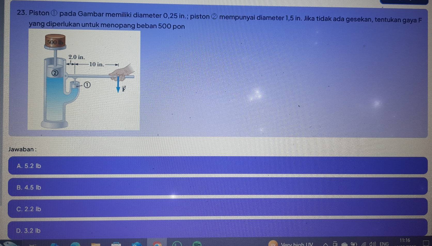 Piston ① pada Gambar memiliki diameter 0,25 in.; piston ② mempunyai diameter 1,5 in. Jika tidak ada gesekan, tentukan gaya F
yang diperlukan untuk menopang beban 500 pon
Jawaban :
A. 5.2 Ib
B. 4.5 Ib
C. 2.2 Ib
D. 3.2 Ib
11:16
Verv hi