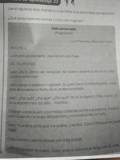 Lee el siguiente texto dramático e identifica a los personajes que aparecen: 
¿Qué personajes encuentras y cómo los imaginas? 
Gato encerrado 
(Fragmento) 
Luís Fernando Gallardo León 
NOCHE. 1 
León grita airadamente, discute con una mujer. 
(AL TELEFONO) 
León: ¡Es la última vez, estúpida! ¡No quiero volverte a ver en mi vida! 
¡Que no entiendes! 
León cuelga el teléfono indignado. Su gata Coco lo mira intrigada. León 
trata de contener el llanto, se le ve desconsolado. 
León: ¿Por qué? ¿Por qué? ¿Por qué? Ya no lo soporto más, Coco, ya 
no lo soporto más, las odio... malditas... 
Coco se acerca a León y comienza a tallarse contra sus pieras, maúlia. 
León la siente y la carga abrazándola y consolándose con ella. 
León: Tú eres la única que me quiere, ¿verdad, Coco? Porque no fuist 
mujer.. 
Coco maúlla y León la abraza con más fuerza. 
L ranciro también te quiero, Coco, eres lo único que tengo en la vida