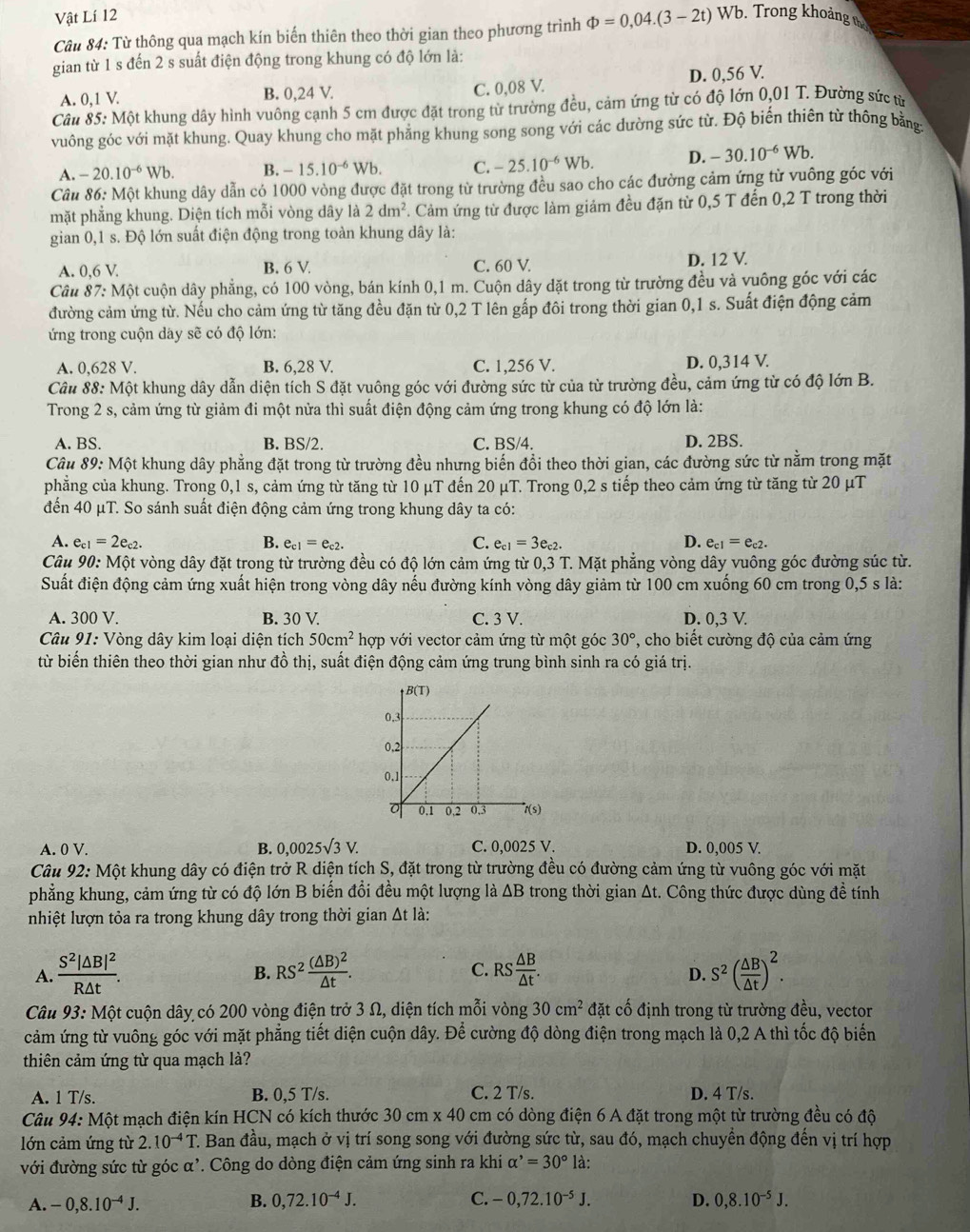 Vật Lí 12
Câu 84: Từ thông qua mạch kín biến thiên theo thời gian theo phương trình Phi =0,04.(3-2t)V Wb. Trong khoảng tị
gian từ 1 s đến 2 s suất điện động trong khung có độ lớn là:
A. 0,1 V. B. 0,24 V. D. 0,56 V.
C. 0,08 V.
Câu 85: Một khung dây hình vuông cạnh 5 cm được đặt trong từ trường đều, cảm ứng từ có độ lớn 0,01 T. Đường sức từ
vuông góc với mặt khung. Quay khung cho mặt phẳng khung song song với các dường sức từ. Độ biến thiên từ thông bằng:
A. -20.10^(-6)Wb. B. -15.10^(-6)Wb. C. -25.10^(-6)Wb. D. -30.10^(-6) Wb
Cầu 86: Một khung dây dẫn có 1000 vòng được đặt trong từ trường đều sao cho các đường cảm ứng từ vuông góc với
mặt phẳng khung. Diện tích mỗi vòng dây là 2dm^2 *. Cảm ứng từ được làm giảm đều đặn từ 0,5 T đến 0,2 T trong thời
gian 0,1 s. Độ lớn suất điện động trong toàn khung dây là:
A. 0,6 V. B. 6 V. C. 60 V. D. 12 V.
Câu 87: Một cuộn dây phẳng, có 100 vòng, bán kính 0,1 m. Cuộn dây dặt trong từ trường đều và vuông góc với các
đường cảm ứng từ. Nếu cho cảm ứng từ tăng đều đặn từ 0,2 T lên gấp đôi trong thời gian 0,1 s. Suất điện động cảm
ứng trong cuộn day sẽ có độ lớn:
A. 0,628 V. B. 6,28 V. C. 1,256 V. D. 0,314 V.
Câu 88: Một khung dây dẫn diện tích S đặt vuông góc với đường sức từ của từ trường đều, cảm ứng từ có độ lớn B.
Trong 2 s, cảm ứng từ giảm đi một nửa thì suất điện động cảm ứng trong khung có độ lớn là:
A. BS. B. BS/2. C. BS/4. D. 2BS.
Câu 89: Một khung dây phẳng đặt trong từ trường đều nhưng biến đồi theo thời gian, các đường sức từ nằm trong mặt
phẳng của khung. Trong 0,1 s, cảm ứng từ tăng từ 10 μT đến 20 μT. Trong 0,2 s tiếp theo cảm ứng từ tăng từ 20 μT
đến 40 μT. So sánh suất điện động cảm ứng trong khung dây ta có:
A. e_c1=2e_c2. B. e_c1=e_c2. C. e_c1=3e_c2. D. e_c1=e_c2.
Câu 90:Mhat Q ột vòng dây đặt trong từ trường đều có độ lớn cảm ứng từ 0,3 T. Mặt phẳng vòng dây vuông góc đường súc từ.
Suất điện động cảm ứng xuất hiện trong vòng dây nếu đường kính vòng dây giảm từ 100 cm xuống 60 cm trong 0,5 s là:
A. 300 V. B. 30 V. C. 3 V. D. 0,3 V.
Câu 91: Vòng dây kim loại diện tích 50cm^2hop với vector cảm ứng từ một góc 30° ', cho biết cường độ của cảm ứng
từ biến thiên theo thời gian như đồ thị, suất điện động cảm ứng trung bình sinh ra có giá trị.
A. 0 V. B. 0,0025surd 3V. C. 0,0025 V. D. 0,005 V.
Câu 92: Một khung dây có điện trở R diện tích S, đặt trong từ trường đều có đường cảm ứng từ vuông góc với mặt
phẳng khung, cảm ứng từ có độ lớn B biến đổi đều một lượng là ΔB trong thời gian At. Công thức được dùng đề tính
nhiệt lượn tỏa ra trong khung dây trong thời gian Δt là:
A. frac S^2|△ B|^2R△ t. RS^2frac (△ B)^2△ t. RS △ B/△ t . S^2( △ B/△ t )^2.
B.
C.
D.
Câu 93: Một cuộn dây có 200 vòng điện trở 3 Ω, diện tích mỗi vòng 30cm^2 đặt cố định trong từ trường đều, vector
cảm ứng từ vuông góc với mặt phẳng tiết diện cuộn dây. Để cường độ dòng điện trong mạch là 0,2 A thì tốc độ biến
thiên cảm ứng từ qua mạch là?
A. 1 T/s. B. 0,5 T/s. C. 2 T/s. D. 4 T/s.
Câu 94:Mhat O t mạch điện kín HCN có kích thước 30 cm x 40 cm có dòng điện 6 A đặt trong một từ trường đều có độ
lớn cảm ứng từ 2.10^(-4)T. Ban đầu, mạch ở vị trí song song với đường sức từ, sau đó, mạch chuyển động đến vị trí hợp
với đường sức từ góc α'. Công do dòng điện cảm ứng sinh ra khi alpha^,=30° là:
A. -0,8.10^(-4)J. B. 0,72.10^(-4)J. C. -0,72.10^(-5)J. D. 0,8.10^(-5)J.