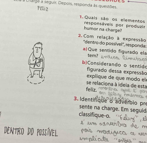 à a charge a seguir. Depois, responda às questões. 
Feliz 
1. Quais são os elementos 
responsáveis por produzir 
humor na charge? 
2. Com relação à expressão 
'dentro do possível', responda: 
a)Que sentido figurado ela 
tem? 
b)Considerando o sentido 
figurado dessa expressão 
explique de que modo el 
se relaciona à ideia de esta 
feliz. 
3. Identifique o advérbio pre 
sente na charge. Em seguid 
classifique-o.