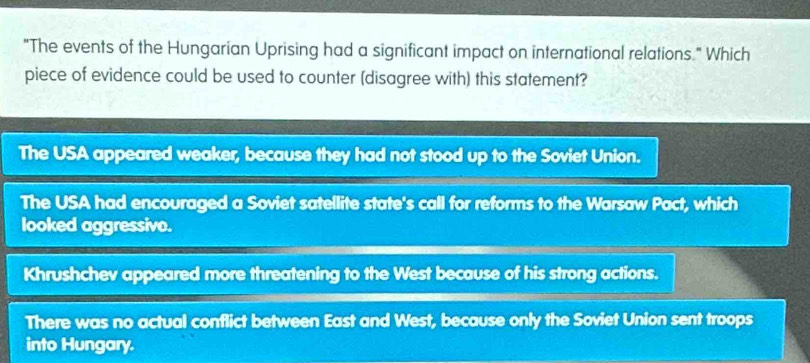 "The events of the Hungarian Uprising had a significant impact on international relations " Which
piece of evidence could be used to counter (disagree with) this statement?
The USA appeared weaker, because they had not stood up to the Soviet Union.
The USA had encouraged a Soviet satellite state's call for reforms to the Warsaw Pact, which
looked aggressivo.
Khrushchev appeared more threatening to the West because of his strong actions.
There was no actual conflict between East and West, because only the Soviet Union sent troops
into Hungary.