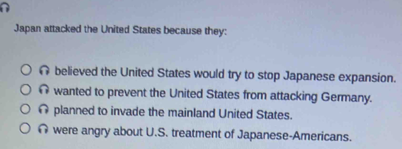 Japan attacked the United States because they:
believed the United States would try to stop Japanese expansion.
wanted to prevent the United States from attacking Germany.
planned to invade the mainland United States.
were angry about U.S. treatment of Japanese-Americans.