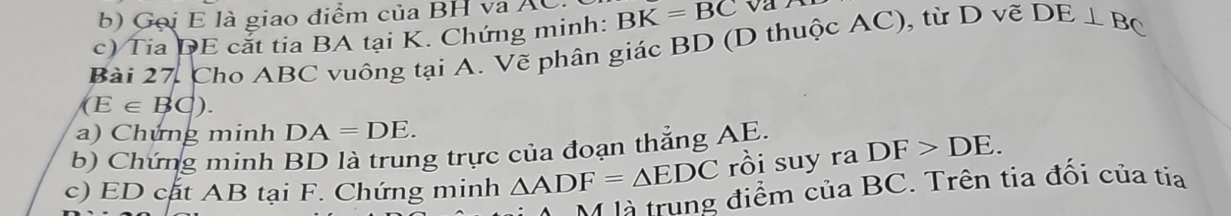 ọi E là giao điểm của BH va A 
c) Tia DE cắt tia BA tại K. Chứng minh: BK=overline BC
Bài 27, Cho ABC vuông tại A. Vẽ phân giác BD (D thuộc AC), từ D vẽ DE⊥ BC
(E∈ BC)
a) Chứng minh DA=DE. 
b) Chứng minh BD là trung trực của đoạn thẳng AE. 
c) ED cất AB tại F. Chứng minh △ ADF=△ EDC rồi suy ra DF>DE. 
M là trung điểm của BC. Trên tia đối của tia