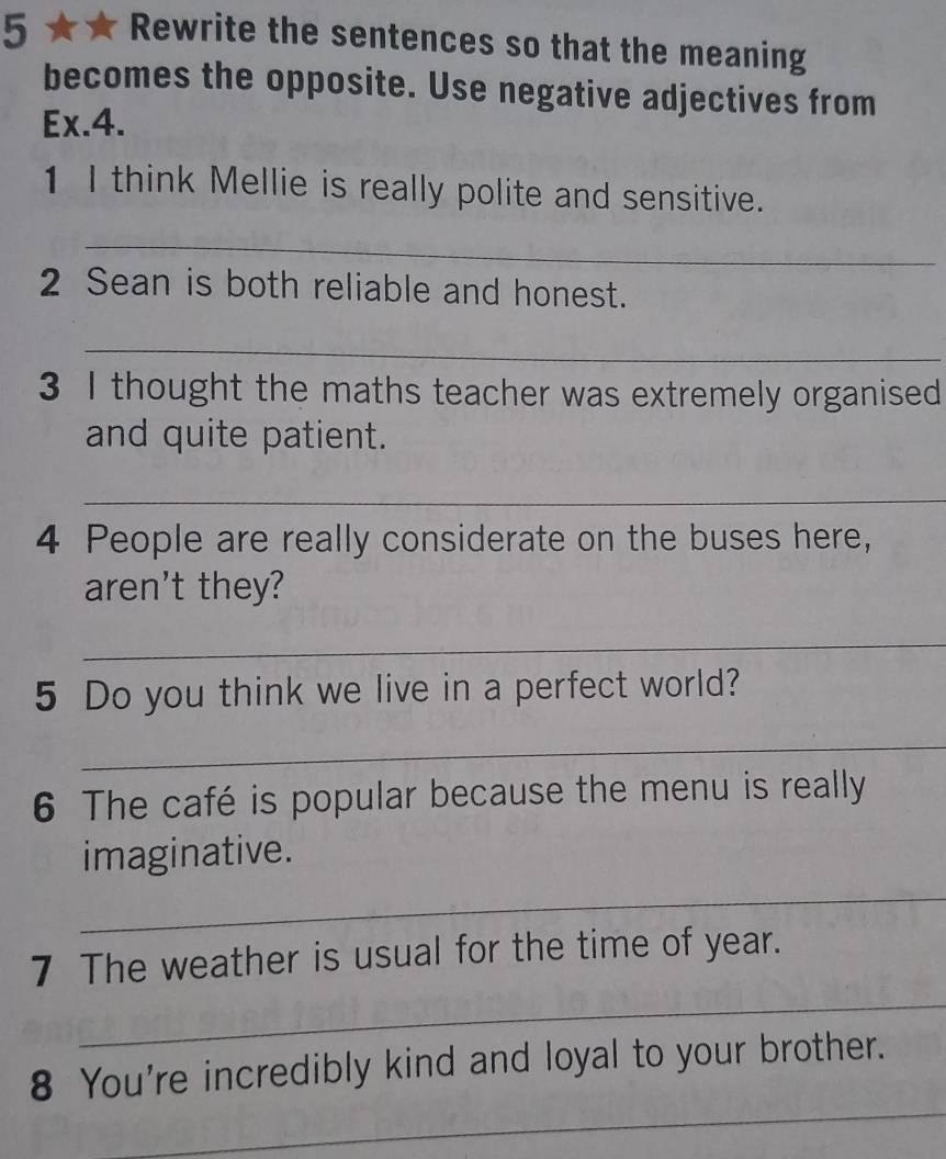 5 ★ ★ Rewrite the sentences so that the meaning 
becomes the opposite. Use negative adjectives from 
Ex.4. 
1 I think Mellie is really polite and sensitive. 
_ 
2 Sean is both reliable and honest. 
_ 
3 I thought the maths teacher was extremely organised 
and quite patient. 
_
4 People are really considerate on the buses here, 
aren't they? 
_ 
5 Do you think we live in a perfect world? 
_ 
6 The café is popular because the menu is really 
imaginative. 
_ 
_ 
7 The weather is usual for the time of year. 
_ 
8 You're incredibly kind and loyal to your brother.