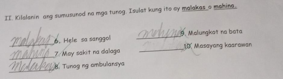 Kilalanin ang sumusunod na mga tunog. Isulat kung ito ay malakas_o mahina. 
_ 
6. Hele sa sanggol _9. Malungkot na bata 
_ 
10. Masayang kaarawan 
_ 
7. May sakit na dalaga 
_ 
8 Tunog ng ambulansya