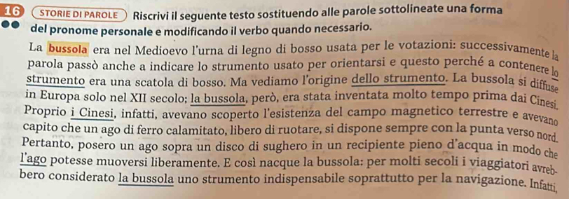 a STORIE DI PAROLE Riscrivi il seguente testo sostituendo alle parole sottolineate una forma 
del pronome personale e modificando il verbo quando necessario. 
La bussola era nel Medioevo l'urna di legno di bosso usata per le votazioni: successivamente la 
parola passò anche a indicare lo strumento usato per orientarsi e questo perché a contenere lo 
strumento era una scatola di bosso. Ma vediamo l’origine dello strumento. La bussola si diffuse 
in Europa solo nel XII secolo; la bussola, però, era stata inventata molto tempo príma dai Cinesi. 
Proprio i Cinesi, infatti, avevano scoperto l’esistenza del campo magnetico terrestre e avevano 
capito che un ago di ferro calamitato, libero di ruotare, si dispone sempre con la punta verso nord. 
Pertanto, posero un ago sopra un disco di sughero in un recipiente pieno d’acqua in modo che 
l'ago potesse muoversi liberamente. E così nacque la bussola: per molti secoli i viaggiatori avreb- 
bero considerato la bussola uno strumento indispensabile soprattutto per la navigazione. Infatti