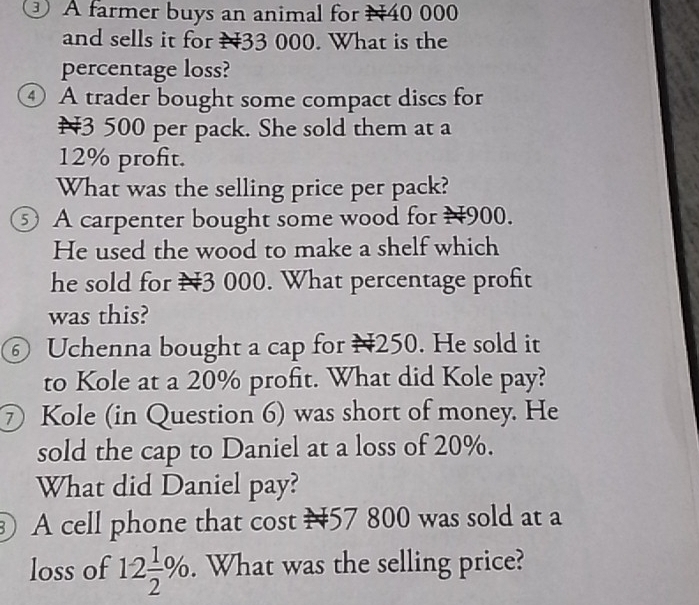 A farmer buys an animal for N40 000
and sells it for N33 000. What is the 
percentage loss? 
④ A trader bought some compact discs for
¥3 500 per pack. She sold them at a
12% profit. 
What was the selling price per pack? 
⑤ A carpenter bought some wood for H900. 
He used the wood to make a shelf which 
he sold for N3 000. What percentage profit 
was this? 
⑥ Uchenna bought a cap for H250. He sold it 
to Kole at a 20% profit. What did Kole pay? 
⑦ Kole (in Question 6) was short of money. He 
sold the cap to Daniel at a loss of 20%. 
What did Daniel pay? 
A cell phone that cost 157 800 was sold at a 
loss of 12 1/2 %. . What was the selling price?