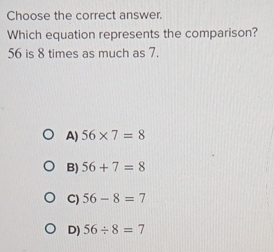 Choose the correct answer.
Which equation represents the comparison?
56 is 8 times as much as 7.
A) 56* 7=8
B) 56+7=8
C) 56-8=7
D) 56/ 8=7