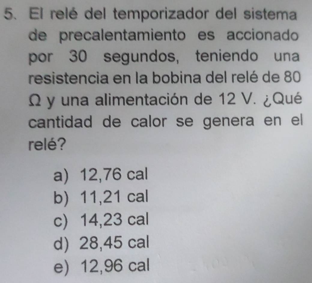 El relé del temporizador del sistema
de precalentamiento es accionado
por 30 segundos, teniendo una
resistencia en la bobina del relé de 80
Q y una alimentación de 12 V. ¿Qué
cantidad de calor se genera en el
relé?
a) 12,76 cal
b) 11,21 cal
c) 14,23 cal
d) 28,45 cal
e) 12,96 cal